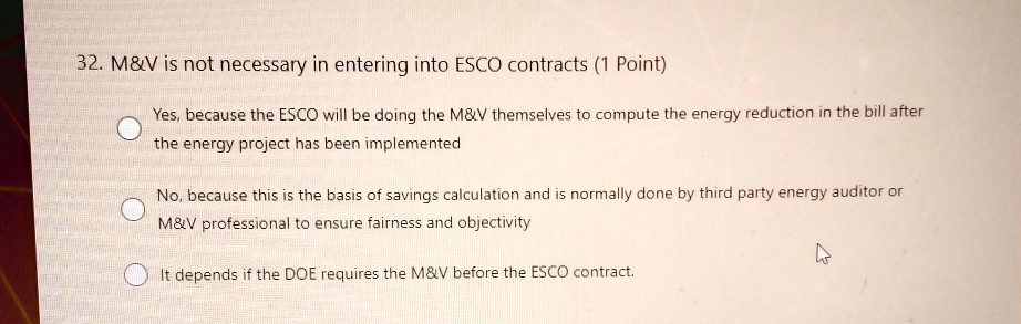 32. M   V is not necessary in entering into ESCO contracts (1 Point)
Yes, because the ESCO will be doing the M   V themselves to compute the energy reduction in the bill after
the energy project has been implemented
No, because this is the basis of savings calculation and is normally done by third party energy auditor or
M   V professional to ensure fairness and objectivity
It depends if the DOE requires the M   V before the ESCO contract.