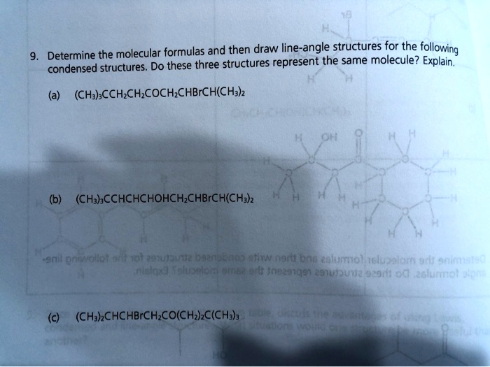 9. Determine the molecular formulas and then draw line-angle structures for the following condensed structures. Do these three structures represent the same molecule? Explain.

(a) (CH3)3CCH2CH2COCH2CHBrCH(CH3)2

(b) (CH3)3CCHCHCHOHCH2CHBrCH(CH3)2

(c) (CH3)2CHCHBrCH2CO(CH2)2C(CH3)3