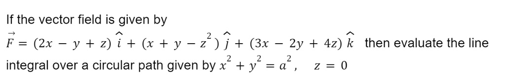 If the vector field is given by
F⃗ = (2x - y + z)î + (x + y - z^2)ĵ + (3x - 2y + 4z)k̂ then evaluate the line
integral over a circular path given by x^2 + y^2 = a^2, z = 0