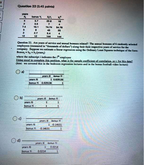 Question 22 (3.45 points)

years Xi | bonus Yi | XiYi | Xi^2
4 | 5.7 | 22.8 | 16
2 | 3.5 | 7 | 4
7.4 | 10.1 | 74.74 | 54.76
5 | 9 | 45 | 25
2 | 2.7 | 5.4 | 4
12 | 12 | 144 | 144

Question 22. Are years of service and annual bonuses related? The annual bonuses of 6 randomly selected employees (measured in "thousands of dollars") along their respective years of service for the company. Suppose we estimate a linear regression using the Ordinary Least Squares technique of the form:
Bonusi = b0 + b1(yearsi)
where the subscript i indicates the i^th employee
Using excel to complete this problem, what is the sample coefficient of correlation, or r, for this data?
(hint: we covered this in the bedroom regression lectures and in the bonus football video lecture)

a)
years Xi | bonus Yi
years Xi | 1 | 0.929136
bonus Yi | 0.929136 | 1

b)
years Xi | bonus Yi
years Xi | 1 | 1
bonus Yi | 1 | 1

c)
years Xi | bonus Yi
years Xi | 1 | 0.14631
bonus Yi | 0.14631 | 1

d)
years Xi | bonus Yi
years Xi | 1 | 0.0214
bonus Yi | 0.0214 | 1