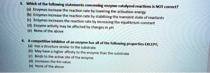 3. Which of the following statements concerning enzyme-catalyzed reactions is NOT correct?
(a) Enzymes increase the reaction rate by lowering the activation energy
(b) Enzymes increase the reaction rate by stabilizing the transient state of reactants
(c) Enzymes increases the reaction rate by increasing the equilibrium constant
(d) Enzyme activity may be affected by changes in pH
(e) None of the above

4. A competitive inhibitor of an enzyme has all of the following properties EXCEPT;
(a) Has a structure similar to the substrate
(b) May have a higher affinity to the enzyme than the substrate
(c) Binds to the active site of the enzyme
(d) Increases the Km value
(e) None of the above