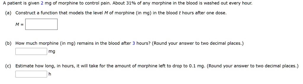 A patient is given 2 mg of morphine to control pain. About 31% of any morphine in the blood is washed out every hour.
(a) Construct a function that models the level M of morphine (in mg) in the blood t hours after one dose.
M =
(b) How much morphine (in mg) remains in the blood after 3 hours? (Round your answer to two decimal places.)
mg
(c) Estimate how long, in hours, it will take for the amount of morphine left to drop to 0.1 mg. (Round your answer to two decimal places.)
h