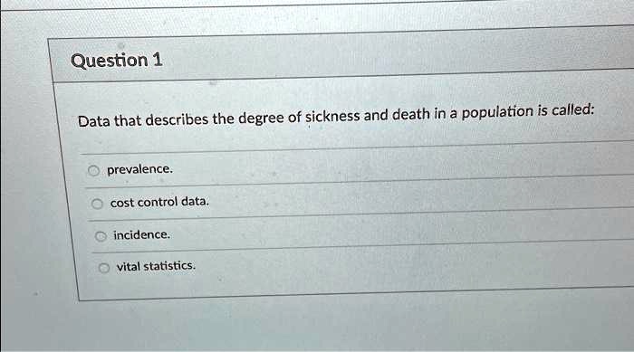 Question 1
Data that describes the degree of sickness and death in a population is called:
prevalence.
cost control data.
inincidence.
vital statistics.