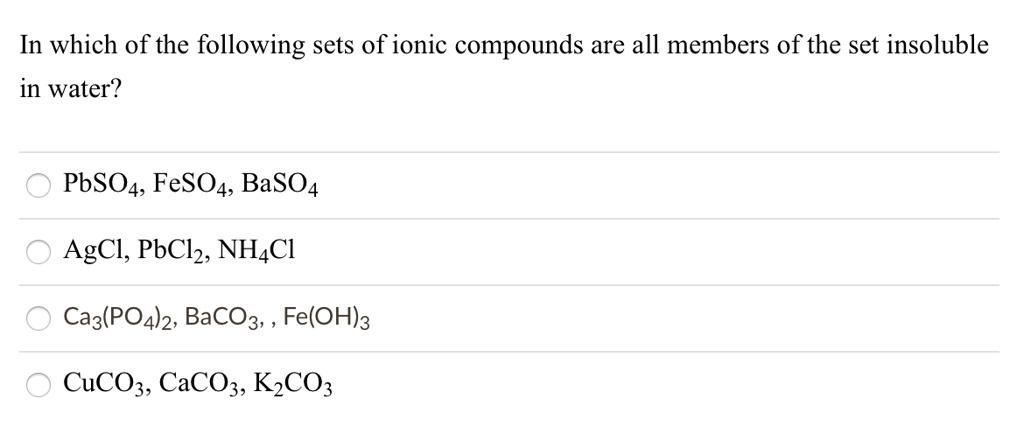 In which of the following sets of ionic compounds are all members of the set insoluble
in water?
PbSO4, FeSO4, BaSO4
AgCl, PbCl2, NH4Cl
Ca3(PO4)2, BaCO3, , Fe(OH)3
CuCO3, CaCO3, K2CO3