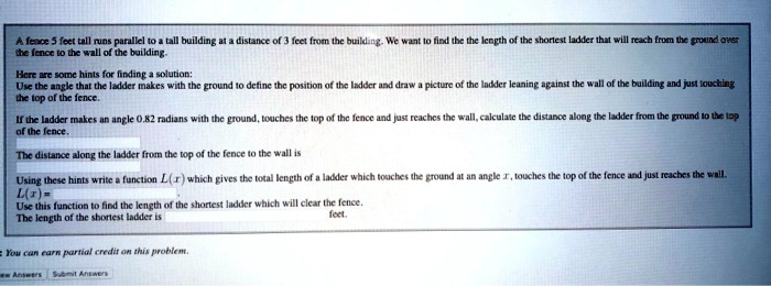 A fence 5 feet tall runs parallel to a tall building at a distance of 3 feet from the building. We want to find the the length of the shortest ladder that will reach from the ground over the fence to the wall of the building.

Here are some hints for finding a solution:
Use the angle that the ladder makes with the ground to define the position of the ladder and draw a picture of the ladder leaning against the wall of the building and just touching the top of the fence.

If the ladder makes an angle 0.82 radians with the ground, touches the top of the fence and just reaches the wall, calculate the distance along the ladder from the ground to the top of the fence.

The distance along the ladder from the top of the fence to the wall is

Using these hints write a function L(x) which gives the total length of a ladder which touches the ground at an angle x, touches the top of the fence and just reaches the wall.
L(x) =
Use this function to find the length of the shortest ladder which will clear the fence.
The length of the shortest ladder is feet.
