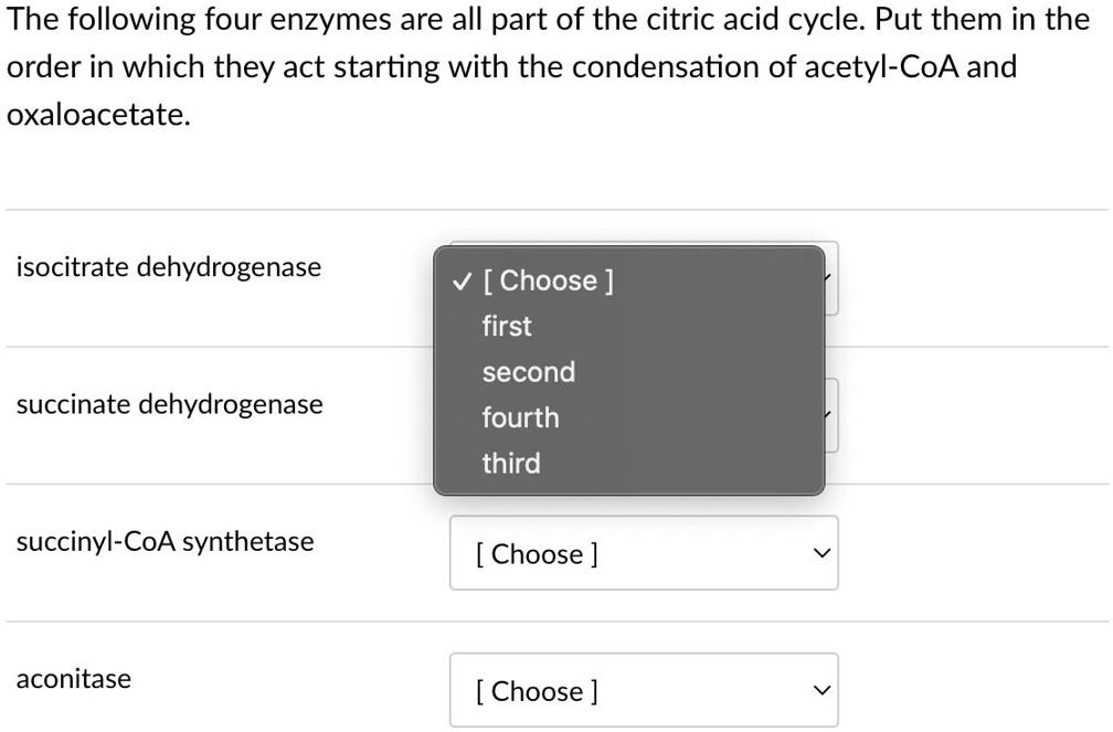 The following four enzymes are all part of the citric acid cycle. Put them in the order in which they act starting with the condensation of acetyl-CoA and oxaloacetate.
isocitrate dehydrogenase
succinate dehydrogenase
succinyl-CoA synthetase
aconitase