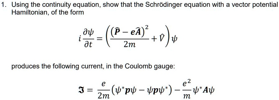 1. Using the continuity equation, show that the Schrödinger equation with a vector potential Hamiltonian, of the form
i(∂ψ)/(∂ t) = ( ((P̂ - eÂ)^2)/(2m) + V̂) ψ
produces the following current, in the Coulomb gauge:
𝒥 = (e)/(2m) (ψ^* p̂ψ - ψp̂ψ^*) - (e^2)/(m)ψ^* Âψ