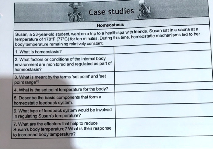 Case studies
Homeostasis
Susan, a 23-year-old student, went on a trip to a health spa with friends. Susan sat in a sauna at a
temperature of 170°F (77°C) for ten minutes. During this time, homeostatic mechanisms led to her
body temperature remaining relatively constant.
1. What is homeostasis?
2. What factors or conditions of the internal body
environment are monitored and regulated as part of
homeostasis?
3. What is meant by the terms 'set point' and 'set
point range'?
4. What is the set point temperature for the body?
5. Describe the basic components that form a
homeostatic feedback system.
6. What type of feedback system would be involved
in regulating Susan's temperature?
7. What are the effectors that help to reduce
Susan's body temperature? What is their response
to increased body temperature?