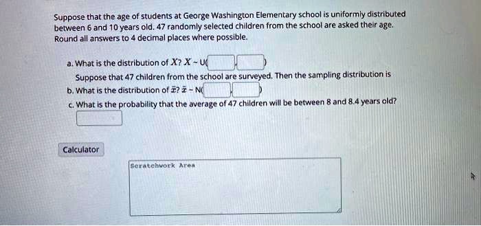 Suppose that the age of students at George Washington Elementary school is uniformly distributed between 6 and 10 years old. 47 randomly selected children from the school are asked their age. Round all answers to 4 decimal places where possible.

a. What is the distribution of X? X   U(
Suppose that 47 children from the school are surveyed. Then the sampling distribution is
b. What is the distribution of x?? x?   N(
c. What is the probability that the average of 47 children will be between 8 and 8.4 years old?