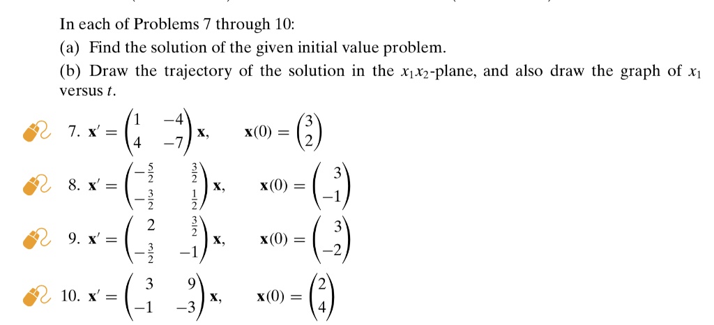 In each of Problems 7 through 10:
(a) Find the solution of the given initial value problem.
(b) Draw the trajectory of the solution in the x1x2-plane, and also draw the graph of x1 versus t.
7. x' = eginpmatrix 1     -4  4     -7 endpmatrix x, x(0) = eginpmatrix 3  2 endpmatrix
8. x' = eginpmatrix -frac52    frac32 -frac32    frac12 endpmatrix x, x(0) = eginpmatrix 3  -1 endpmatrix
9. x' = eginpmatrix 2     frac32 -frac32    -1 endpmatrix x, x(0) = eginpmatrix 3  -2 endpmatrix
10. x' = eginpmatrix 3     9  -1     -3 endpmatrix x, x(0) = eginpmatrix 2  4 endpmatrix