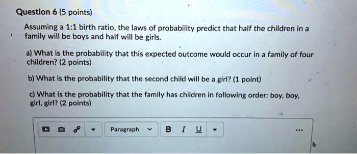 Assuming a 1:1 birth ratio, the laws of probability predict that half the children in a family will be boys and half will be girls.

a) What is the probability that this expected outcome would occur in a family of four children?

b) What is the probability that the second child will be a girl?

c) What is the probability that the family has children in following order: boy, boy, girl, girl?