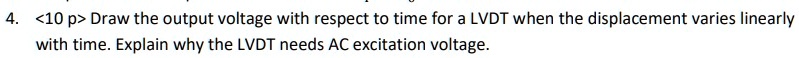 4. <10 p> Draw the output voltage with respect to time for a LVDT when the displacement varies linearly with time. Explain why the LVDT needs AC excitation voltage.