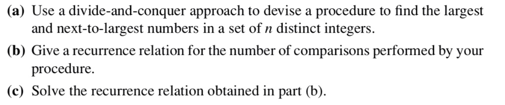 (a) Use a divide-and-conquer approach to devise a procedure to find the largest and next-to-largest numbers in a set of n distinct integers.
(b) Give a recurrence relation for the number of comparisons performed by your procedure.
(c) Solve the recurrence relation obtained in part (b).