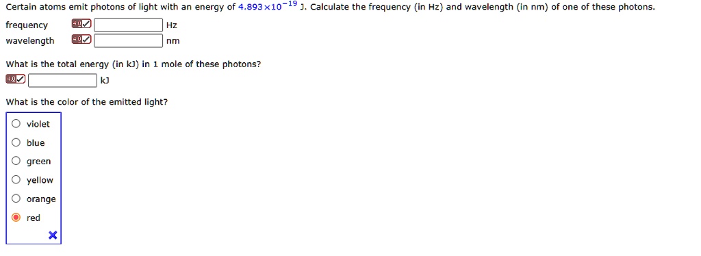 Certain atoms emit photons of light with an energy of 4.893 x 10^-19 J. Calculate the frequency (in Hz) and wavelength (in nm) of one of these photons.
frequency Hz
wavelength nm
What is the total energy (in kJ) in 1 mole of these photons?
kJ
What is the color of the emitted light?
violet
blue
green
yellow
orange
red