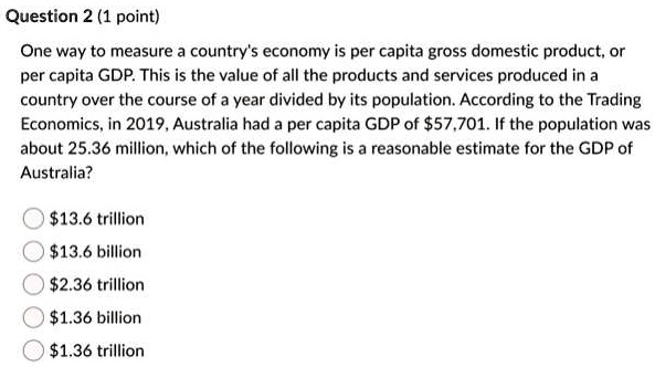 One way to measure a country's economy is per capita gross domestic product, or per capita GDP. This is the value of all the products and services produced in a country over the course of a year divided by its population. According to the Trading Economics, in 2019, Australia had a per capita GDP of 57,701. If the population was about 25.36 million, which of the following is a reasonable estimate for the GDP of Australia?13.6 trillion
13.6 billion2.36 trillion
1.36 billion1.36 trillion