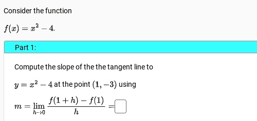 Consider the function
f(x) = x^2 - 4.
Part 1:
Compute the slope of the tangent line to
y = x^2 - 4 at the point (1, -3) using
m = limh →0 (f(1 + h) - f(1))/(h) =  