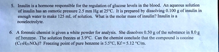 5. Insulin is a hormone responsible for the regulation of glucose levels in the blood. An aqueous solution
of insulin has an osmotic pressure 2.5 mm Hg at 25°C. It is prepared by dissolving 0.100 g of insulin in
enough water to make 125 mL of solution. What is the molar mass of insulin? Insulin is a
nonelectrolyte.

6. A forensic chemist is given a white powder for analysis. She dissolves 0.50 g of the substance in 8.0 g
of benzene. The solution freezes at 3.9°C. Can the chemist conclude that the compound is cocaine
(C17H21NO4)? Freezing point of pure benzene is 5.5°C, Kf = 5.12 °C/m.