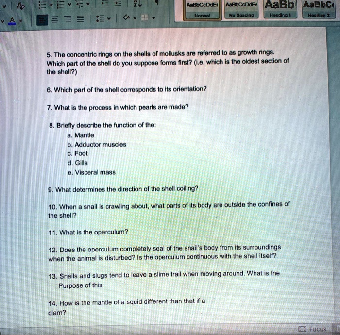 5. The concentric rings on the shells of mollusks are referred to as growth rings. Which part of the shell do you suppose forms first? (i.e. which is the oldest section of the shell?)

6. Which part of the shell corresponds to its orientation?

7. What is the process in which pearls are made?

8. Briefly describe the function of the:
a. Mantle
b. Adductor muscles
c. Foot
d. Gills
e. Visceral mass

9. What determines the direction of the shell coiling?

10. When a snail is crawling about, what parts of its body are outside the confines of the shell?

11. What is the operculum?

12. Does the operculum completely seal of the snail's body from its surroundings when the animal is disturbed? Is the operculum continuous with the shell itself?

13. Snails and slugs tend to leave a slime trail when moving around. What is the Purpose of this

14. How is the mantle of a squid different than that if a clam?