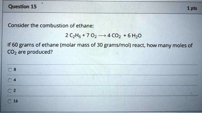 Consider the combustion of ethane:

2 C2H6 + 7 O2 ? 4 CO2 + 6 H2O

If 60 grams of ethane (molar mass of 30 grams/mol) react, how many moles of CO2 are produced?

8
4
2
16