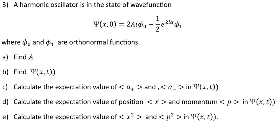3) A harmonic oscillator is in the state of wavefunction

    Ψ(x, 0) = 2Aiϕ0 - (1)/(2)e^2iαϕ1

where ϕ0 and ϕ1 are orthonormal functions.
a) Find A
b) Find Ψ(x, t)
c) Calculate the expectation value of < a+ > and, < a- > in Ψ(x, t)
d) Calculate the expectation value of position < x > and momentum < p > in Ψ(x, t)
e) Calculate the expectation value of < x^2 > and < p^2 > in Ψ(x, t).