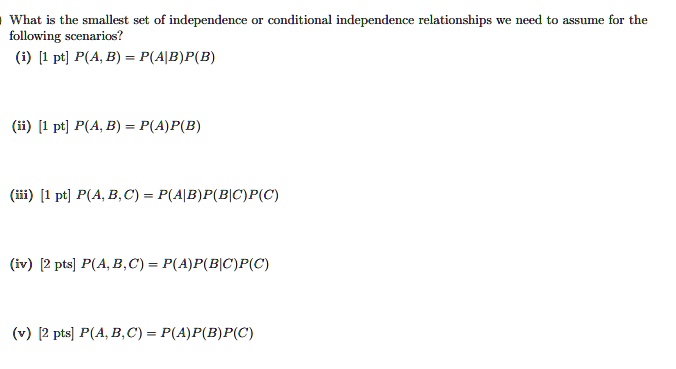 What is the smallest set of independence or conditional independence relationships we need to assume for the following scenarios?
(i) P(A, B) = P(A|B)P(B)
(ii) P(A, B) = P(A)P(B)
(iii) P(A, B, C) = P(A|B)P(B|C)P(C)
(iv) P(A, B, C) = P(A)P(B|C)P(C)
(v) P(A, B, C) = P(A)P(B)P(C)