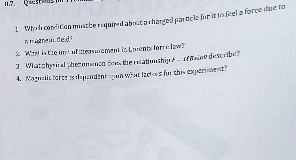1. Which condition must be required about a charged particle for it to feel a force due to a magnetic field?
2. What is the unit of measurement in Lorentz force law?
3. What physical phenomenon does the relationship F = IlBsin? describe?
4. Magnetic force is dependent upon what factors for this experiment?