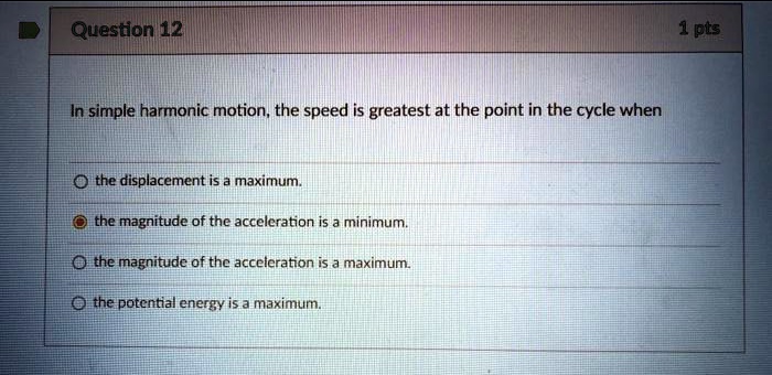 In simple harmonic motion, the speed is greatest at the point in the cycle when
the displacement is a maximum.
the magnitude of the acceleration is a minimum.
the magnitude of the acceleration is a maximum.
the potential energy is a maximum.