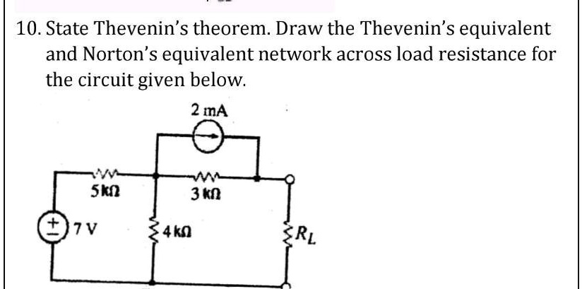 10. State Thevenin's theorem. Draw the Thevenin's equivalent and Norton's equivalent network across load resistance for the circuit given below.
2 mA
5 k?
3 k?
7 V
4 k?
RL