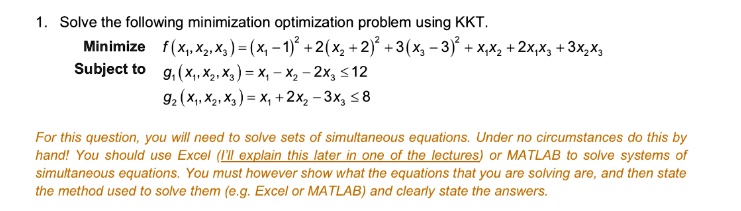 1. Solve the following minimization optimization problem using KKT.
Minimize f(x1, x2, x3) = (x1 - 1)^2 + 2(x2 + 2)^2 + 3(x3 - 3)^2 + x1x2 + 2x1x3 + 3x2x3
Subject to g1(x1, x2, x3) = x1 - x2 - 2x3 <= 12
g2(x1, x2, x3) = x1 + 2x2 - 3x3 <= 8

For this question, you will need to solve sets of simultaneous equations. Under no circumstances do this by hand! You should use Excel (I'll explain this later in one of the lectures) or MATLAB to solve systems of simultaneous equations. You must however show what the equations that you are solving are, and then state the method used to solve them (e.g. Excel or MATLAB) and clearly state the answers.