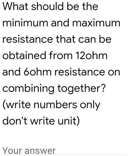 What should be the minimum and maximum resistance that can be obtained from 12ohm and 60hm resistance on combining together? (write numbers only don't write unit) Your answer