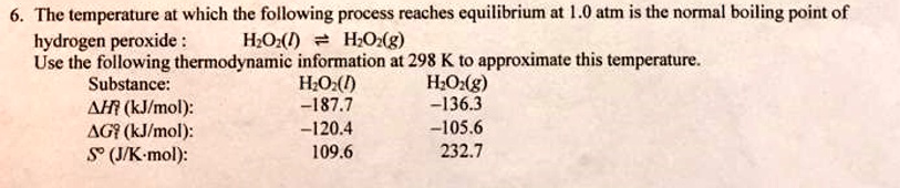 The temperature at which the following process reaches equilibrium at 1.0 atm is the normal boiling point of hydrogen peroxide : H2O2(l) ? H2O2(g)
Use the following thermodynamic information at 298 K to approximate this temperature.
Substance: H2O2(l) H2O2(g)
?Hf° (kJ/mol): -187.7 -136.3
?Gf° (kJ/mol): -120.4 -105.6
S° (J/K·mol): 109.6 232.7