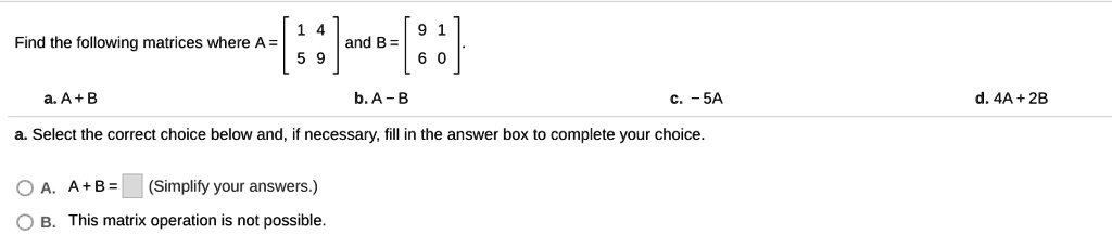 Find the following matrices where A = [1 4; 5 9] and B = [9 1; 6 0].
a. A + B
b. A - B
c. - 5A
d. 4A + 2B
a. Select the correct choice below and, if necessary, fill in the answer box to complete your choice.
A. A + B = (Simplify your answers.)
B. This matrix operation is not possible.
