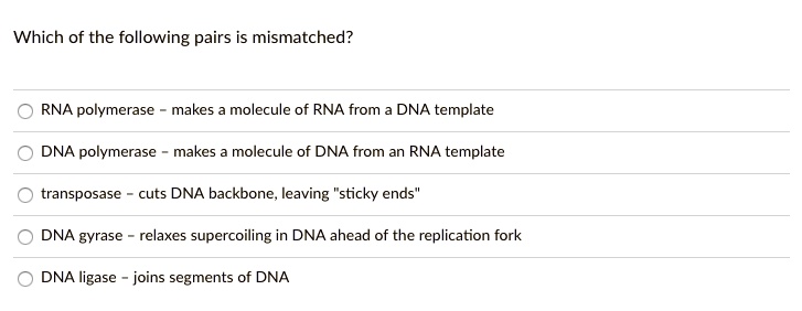 Which of the following pairs is mismatched?
RNA polymerase - makes a molecule of RNA from a DNA template
DNA polymerase - makes a molecule of DNA from an RNA template
transposase - cuts DNA backbone, leaving "sticky ends"
DNA gyrase - relaxes supercoiling in DNA ahead of the replication fork
DNA ligase - joins segments of DNA