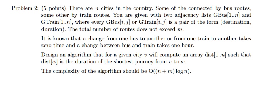 Problem 2: (5 points) There are n cities in the country. Some of the connected by bus routes,
some other by train routes. You are given with two adjacency lists GBus[1..n] and
GTrain[1..n], where every GBus[i, j] or GTrain[i, j] is a pair of the form (destination,
duration). The total number of routes does not exceed m.
It is known that a change from one bus to another or from one train to another takes
zero time and a change between bus and train takes one hour.
Design an algorithm that for a given city v will compute an array dist[1..n] such that
dist[w] is the duration of the shortest journey from v to w.
The complexity of the algorithm should be O((n + m) log n).