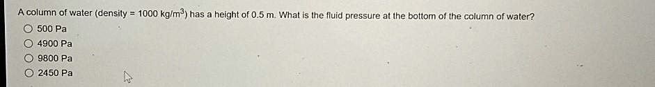 A column of water (density = 1000 kg/m^3) has a height of 0.5 m. What is the fluid pressure at the bottom of the column of water?
500 Pa
4900 Pa
9800 Pa
2450 Pa