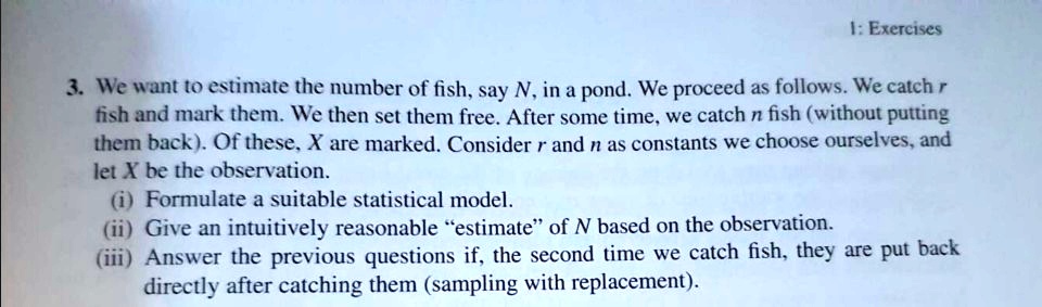 3. We want to estimate the number of fish, say N, in a pond. We proceed as follows. We catch r fish and mark them. We then set them free. After some time, we catch n fish (without putting them back). Of these, X are marked. Consider r and n as constants we choose ourselves, and let X be the observation.
(i) Formulate a suitable statistical model.
(ii) Give an intuitively reasonable "estimate" of N based on the observation.
(iii) Answer the previous questions if, the second time we catch fish, they are put back directly after catching them (sampling with replacement).