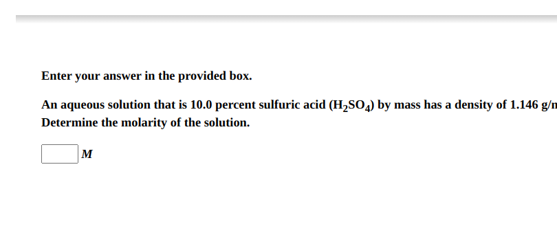 An aqueous solution that is 10.0 percent sulfuric acid (H2SO4) by mass has a density of 1.146 g/mL. Determine the molarity of the solution.
M