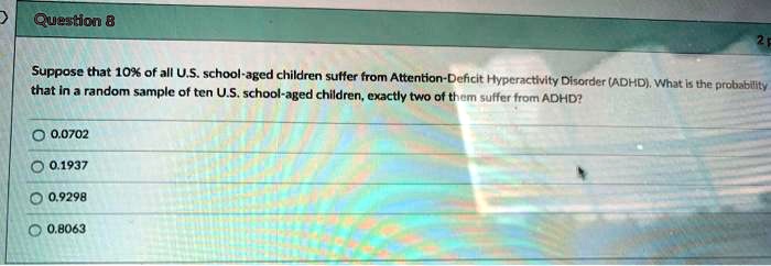 Suppose that 10% of all U.S. school-aged children suffer from Attention-Deficit Hyperactivity Disorder (ADHD). What is the probability that in a random sample of ten U.S. school-aged children, exactly two of them suffer from ADHD?
0.0702
0.1937
0.9298
0.8063
