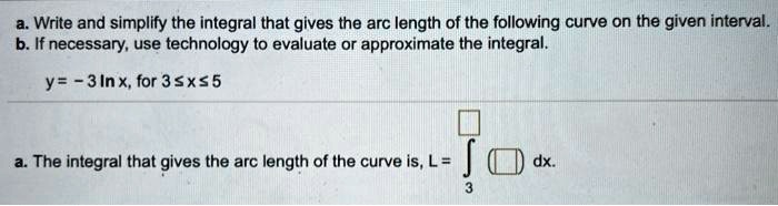 a. Write and simplify the integral that gives the arc length of the following curve on the given interval.
b. If necessary, use technology to evaluate or approximate the integral.

y = - 3 ln x, for 3 ? x ? 5

a. The integral that gives the arc length of the curve is, L = ?3^[] ([]) dx.