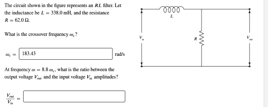 The circuit shown in the figure represents an RL filter. Let the inductance be L = 338.0 mH, and the resistance R = 62.0 ?.

What is the crossover frequency ?c?

?c = 183.43 rad/s

At frequency ? = 8.8 ?c, what is the ratio between the output voltage Vout and the input voltage Vin amplitudes?

Vout / Vin =