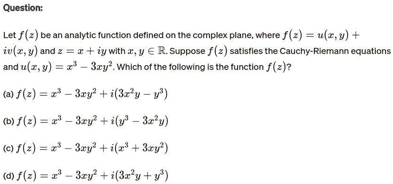 Question:
Let f(z) be an analytic function defined on the complex plane, where f(z) = u(x, y) +
iv(x, y)andz = x + iywithx, y ∈ℝ. Supposef(z)satisfies the Cauchy-Riemann equations
andu(x, y) = x^3 - 3xy^2. Which of the following is the functionf(z)?
(a)f(z) = x^3 - 3xy^2 + i(3x^2y - y^3)(b)f(z) = x^3 - 3xy^2 + i(y^3 - 3x^2y)(c)f(z) = x^3 - 3xy^2 + i(x^3 + 3xy^2)(d)f(z) = x^3 - 3xy^2 + i(3x^2y + y^3)