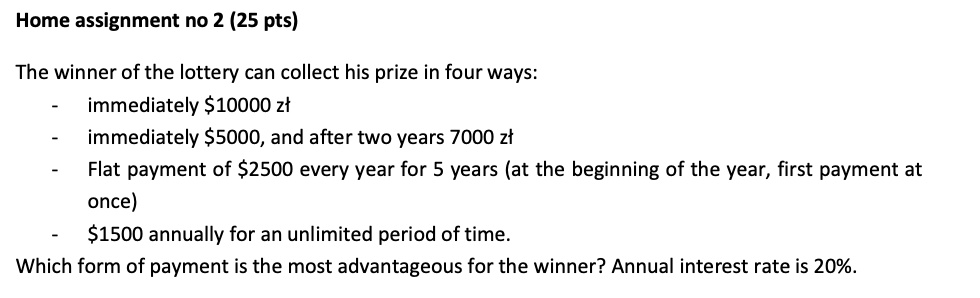 Home assignment no 2 (25 pts)
The winner of the lottery can collect his prize in four ways:
- immediately 10000 z?
- immediately5000, and after two years 7000 z?
- Flat payment of 2500 every year for 5 years (at the beginning of the year, first payment at
once)
-1500 annually for an unlimited period of time.
Which form of payment is the most advantageous for the winner? Annual interest rate is 20%.