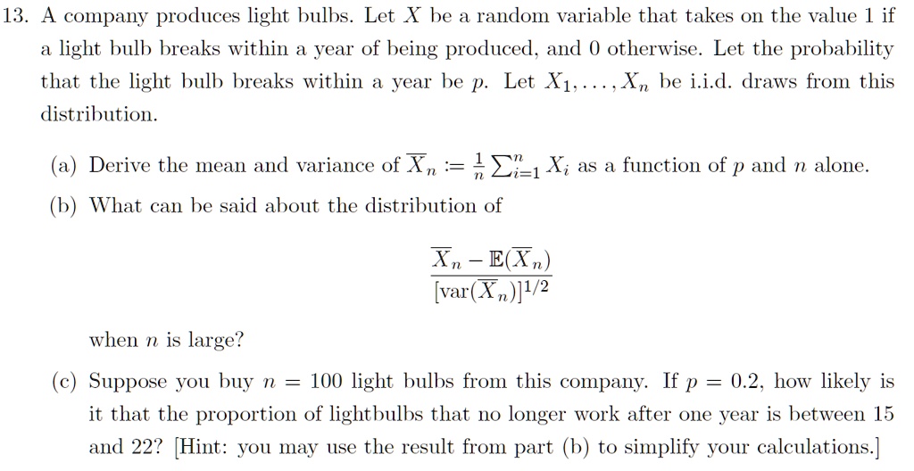 13. A company produces light bulbs. Let X be a random variable that takes on the value 1 if
a light bulb breaks within a year of being produced, and 0 otherwise. Let the probability
that the light bulb breaks within a year be p. Let X1,...,Xn be i.i.d. draws from this
distribution.
(a) Derive the mean and variance of Xn := 1/n * sumi=1^n Xi as a function of p and n alone.
(b) What can be said about the distribution of
[Xn - E(Xn)] / [var(Xn)]^1/2
when n is large?
(c) Suppose you buy n = 100 light bulbs from this company. If p = 0.2, how likely is
it that the proportion of lightbulbs that no longer work after one year is between 15
and 22? [Hint: you may use the result from part (b) to simplify your calculations.]