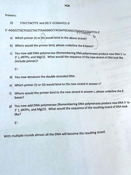 PCR
Primers:
(I) 5'GCCTACTT3' and (II) 5'-CCGGATCC-3'
5'-AGGCCTGCTCGCCTACTTAAGGGCCTACGATGCAGCCTGGATCCGGATCG-3'
a) Which primer (I) or (II) would bind to the above strand?
b) Where would the primer bind, please underline the 8 bases?
c) You now add DNA polymerase (Remembering DNA polymerases produce new DNA 5' to 3'), dNTPs, and MgCl2. What would the sequence of the new strand of DNA look like (include primer)?
5'-
d) You now denature the double stranded DNA.
e) Which primer (I) or (II) would bind to the new strand in answer c?
f) Where would the primer bind to the new strand in answer c, please underline the 8 bases?
g) You now add DNA polymerase (Remembering DNA polymerases produce new DNA 5' to 3'), dNTPs, and MgCl2. What would the sequence of the resulting strand of DNA look like?
5'-
With multiple rounds almost all the DNA will become the resulting strand.
