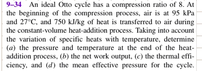 9-34 An ideal Otto cycle has a compression ratio of 8. At the beginning of the compression process, air is at 95 kPa and 27°C, and 750 kJ/kg of heat is transferred to air during the constant-volume heat-addition process. Taking into account the variation of specific heats with temperature, determine (a) the pressure and temperature at the end of the heat-addition process, (b) the net work output, (c) the thermal efficiency, and (d) the mean effective pressure for the cycle.