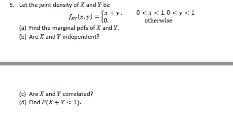 5. Let the joint density of X and Y be fXY(x,y) = x + y, 0 < x < 1, 0 < y < 1; 0, otherwise (a) Find the marginal pdfs of X and Y. (b) Are X and Y independent? (c) Are X and Y correlated? (d) Find P(X + Y < 1).