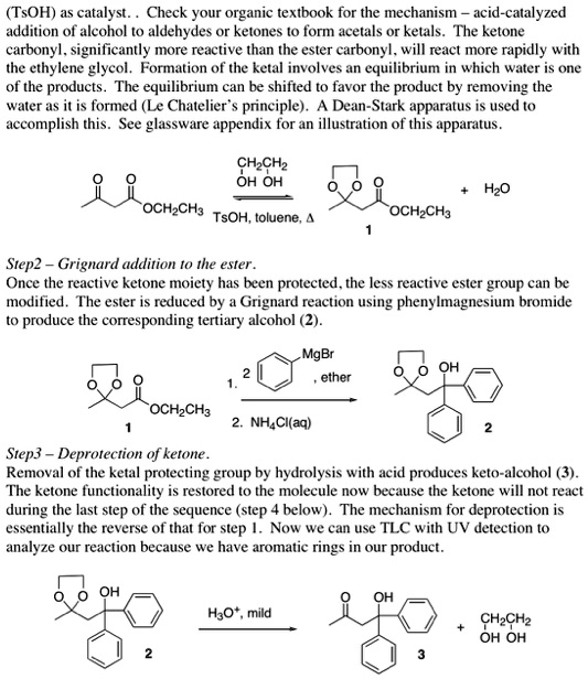 (TsOH) as catalyst. . Check your organic textbook for the mechanism – acid-catalyzed addition of alcohol to aldehydes or ketones to form acetals or ketals. The ketone carbonyl, significantly more reactive than the ester carbonyl, will react more rapidly with the ethylene glycol. Formation of the ketal involves an equilibrium in which water is one of the products. The equilibrium can be shifted to favor the product by removing the water as it is formed (Le Chatelier’s principle). A Dean-Stark apparatus is used to accomplish this. See glassware appendix for an illustration of this apparatus.

Step2 – Grignard addition to the ester.
Once the reactive ketone moiety has been protected, the less reactive ester group can be modified. The ester is reduced by a Grignard reaction using phenylmagnesium bromide to produce the corresponding tertiary alcohol (2).

Step3 – Deprotection of ketone.
Removal of the ketal protecting group by hydrolysis with acid produces keto-alcohol (3). The ketone functionality is restored to the molecule now because the ketone will not react during the last step of the sequence (step 4 below). The mechanism for deprotection is essentially the reverse of that for step 1. Now we can use TLC with UV detection to analyze our reaction because we have aromatic rings in our product.