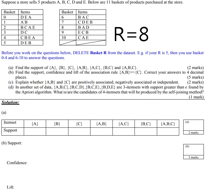 Suppose a store sells 5 products A, B, C, D and E. Below are 11 baskets of products purchased at the store.
Basket Items
Basket Items
0 DEA
6 BAC
1 AB
7 CDEB
2 BCAE
8 BAD
3 DC
9 ECB
4 CBEA
10 CAE
5 DEB
R=8
Before you work on the questions below, DELETE Basket R from the dataset. E.g. if your R is 5, then you use basket
0-4 and 6-10 to answer the questions.
(a) Find the support of {A}, {B}, {C}, {A,B}, {A,C}, {B,C} and {A,B,C}.
(2 marks)
(b) Find the support, confidence and lift of the association rule {A,B}=>{C}. Correct your answers to 4 decimal
places.
(5 marks)
(c) Explain whether {A,B} and {C} are positively associated, negatively associated or independent.
(2 marks)
(d) In another set of data, {A,B,C}, {B,C,D}, {B,C,E}, {B,D,E} are 3-itemsets with support greater than e found by
the Apriori algorithm. What is/are the candidates of 4-itemsets that will be produced by the self-joining method?
(1 mark)
Solution:
(a)
Itemset
(a)
{A} {B} {C} {A,B} {A,C} {B,C} {A,B,C}
Support
(b) Support:
Confidence:
Lift:
(b)
2 marks
5 marks