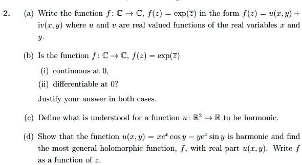 2. (a) Write the function f: ? ? ?, f(z) = exp(?) in the form f(z) = u(x,y) + iv(x,y) where u and v are real valued functions of the real variables x and y.

(b) Is the function f: ? ? ?, f(z) = exp(?)
(i) continuous at 0,
(ii) differentiable at 0?
Justify your answer in both cases.

(c) Define what is understood for a function u: ?" ? ? to be harmonic.

(d) Show that the function u(x,y) = xe? cos y - ye? sin y is harmonic and find the most general holomorphic function, f, with real part u(x,y). Write f as a function of z.