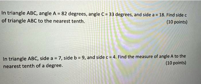 In triangle ABC, angle A = 82 degrees, angle C = 33 degrees, and side a = 18. Find side c of triangle ABC to the nearest tenth.
In triangle ABC, side a = 7, side b = 9, and side c = 4. Find the measure of angle A to the nearest tenth of a degree.